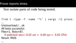 Prove reports times.
find t -type -f -name ‘*t’ | xargs -l1 prove;
...
t/re/overload.t .. ok
All tests successful.
Files=1, Tests=87,
0 wallclock secs ( 0.02 usr + 0.00 sys = 0.02 CPU)
Result: PASS
...
Test isolate parts of code being tested.
 