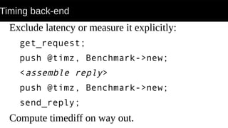 Timing back-end
Exclude latency or measure it explicitly:
get_request;
push @timz, Benchmark->new;
<assemble reply>
push @timz, Benchmark->new;
send_reply;
Compute timediff on way out.
 