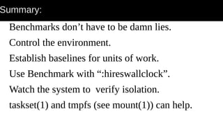 Summary:
Benchmarks don’t have to be damn lies.
Control the environment.
Establish baselines for units of work.
Use Benchmark with “:hireswallclock”.
Watch the system to verify isolation.
taskset(1) and tmpfs (see mount(1)) can help.
 