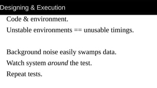 Designing & Execution
Code & environment.
Unstable environments == unusable timings.
Background noise easily swamps data.
Watch system around the test.
Repeat tests.
 