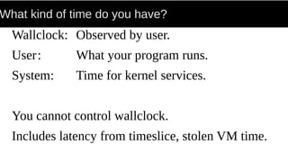 What kind of time do you have?
Wallclock: Observed by user.
User: What your program runs.
System: Time for kernel services.
You cannot control wallclock.
Includes latency from timeslice, stolen VM time.
 