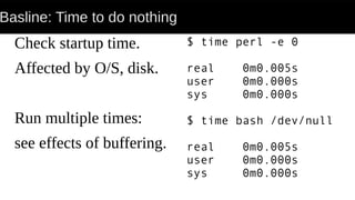 Basline: Time to do nothing
Check startup time.
Affected by O/S, disk.
Run multiple times:
see effects of buffering.
$ time perl -e 0
real 0m0.005s
user 0m0.000s
sys 0m0.000s
$ time bash /dev/null
real 0m0.005s
user 0m0.000s
sys 0m0.000s
 