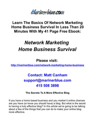 Learn The Basics Of Network Marketing
  Home Business Survival In Less Than 20
   Minutes With My 41 Page Free Ebook:


           Network Marketing
         Home Business Survival

                          Please visit:
  http://marinerblue.com/network-marketing-home-business


                Contact: Matt Canham
              support@marinerblue.com
                    415 508 3898
                The Secrets To A More Effective Blog


If you have a home based business and you market it online chances
are you have (or know you should have) a blog. But what is the secret
to having a truly effective blog? In this article we’re going to be talking
about a few of the things that you can do to make your online blog
more effective.
 