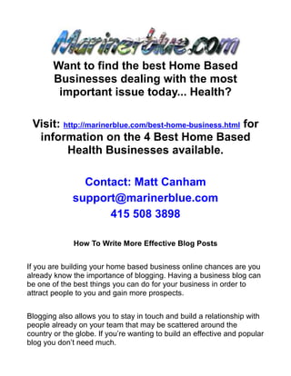Want to find the best Home Based
        Businesses dealing with the most
         important issue today... Health?

 Visit: http://marinerblue.com/best-home-business.html for
  information on the 4 Best Home Based
         Health Businesses available.

                Contact: Matt Canham
              support@marinerblue.com
                    415 508 3898

              How To Write More Effective Blog Posts


If you are building your home based business online chances are you
already know the importance of blogging. Having a business blog can
be one of the best things you can do for your business in order to
attract people to you and gain more prospects.


Blogging also allows you to stay in touch and build a relationship with
people already on your team that may be scattered around the
country or the globe. If you’re wanting to build an effective and popular
blog you don’t need much.
 