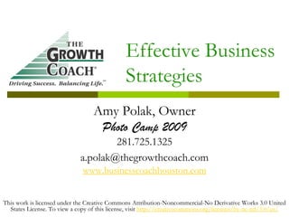 Effective Business
                                              Strategies
                                  Amy Polak, Owner
                                   Photo Camp 2009
                                     281.725.1325
                             a.polak@thegrowthcoach.com
                              www.businesscoachhouston.com


This work is licensed under the Creative Commons Attribution-Noncommercial-No Derivative Works 3.0 United
  States License. To view a copy of this license, visit http://creativecommons.org/licenses/by-nc-nd/3.0/us/
 