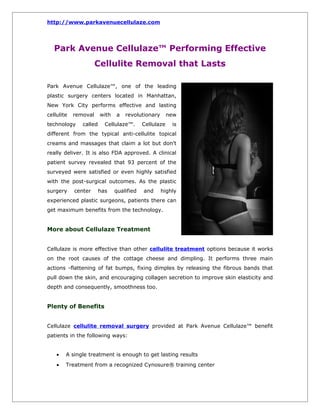 http://www.parkavenuecellulaze.com




   Park Avenue Cellulaze™ Performing Effective
                      Cellulite Removal that Lasts

Park Avenue Cellulaze™, one of the leading
plastic surgery centers located in Manhattan,
New York City performs effective and lasting
cellulite   removal     with   a   revolutionary       new
technology     called     Cellulaze™.      Cellulaze    is
different from the typical anti-cellulite topical
creams and massages that claim a lot but don’t
really deliver. It is also FDA approved. A clinical
patient survey revealed that 93 percent of the
surveyed were satisfied or even highly satisfied
with the post-surgical outcomes. As the plastic
surgery     center      has    qualified   and     highly
experienced plastic surgeons, patients there can
get maximum benefits from the technology.


More about Cellulaze Treatment


Cellulaze is more effective than other cellulite treatment options because it works
on the root causes of the cottage cheese and dimpling. It performs three main
actions -flattening of fat bumps, fixing dimples by releasing the fibrous bands that
pull down the skin, and encouraging collagen secretion to improve skin elasticity and
depth and consequently, smoothness too.


Plenty of Benefits


Cellulaze cellulite removal surgery provided at Park Avenue Cellulaze™ benefit
patients in the following ways:


    •   A single treatment is enough to get lasting results
    •   Treatment from a recognized Cynosure® training center
 