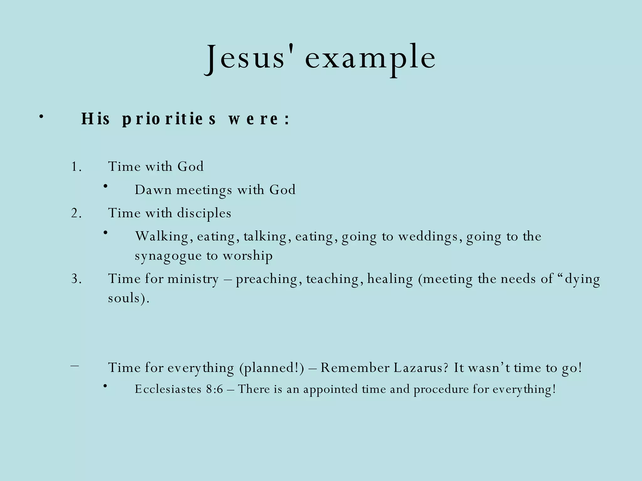Jesus' example His priorities were: Time with God Dawn meetings with God Time with disciples Walking, eating, talking, eating, going to weddings, going to the synagogue to worship Time for ministry – preaching, teaching, healing (meeting the needs of “dying souls). Time for everything (planned!) – Remember Lazarus? It wasn’t time to go! Ecclesiastes 8:6 – There is an appointed time and procedure for everything! 