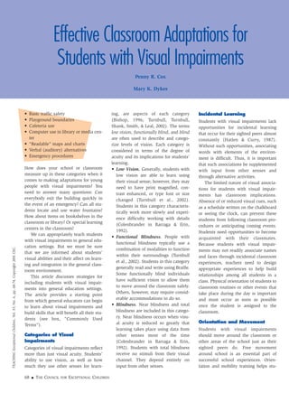 68 ■ THE COUNCIL FOR EXCEPTIONAL CHILDREN
TEACHINGExceptionalChildren,Vol.33,No.6,pp.68-74.Copyright2001CEC.
Effective Classroom Adaptations for
Students with Visual Impairments
Penny R. Cox
Mary K. Dykes
• Basic traffic safety
• Playground boundaries
• Cafeteria use
• Computer use in library or media cen-
ter
• “Readable” maps and charts
• Verbal (auditory) alternatives
• Emergency procedures
How does your school or classroom
measure up in these categories when it
comes to making adaptations for young
people with visual impairments? You
need to answer many questions: Can
everybody exit the building quickly in
the event of an emergency? Can all stu-
dents locate and use water fountains?
How about items on bookshelves in the
classroom or library? Or special learning
centers in the classroom?
We can appropriately teach students
with visual impairments in general edu-
cation settings. But we must be sure
that we are informed about students’
visual abilities and their affect on learn-
ing and integration in the general class-
room environment.
This article discusses strategies for
including students with visual impair-
ments into general education settings.
The article provides a starting point
from which general educators can begin
to learn about visual impairments and
build skills that will benefit all their stu-
dents (see box, “Commonly Used
Terms”).
Categories of Visual
Impairments
Categories of visual impairments reflect
more than just visual acuity. Students’
ability to use vision, as well as how
much they use other senses for learn-
ing, are aspects of each category
(Bishop, 1996; Turnbull, Turnbull,
Shank, Smith, & Leal, 2002). The terms
low vision, functionally blind, and blind
are often used to describe and catego-
rize levels of vision. Each category is
considered in terms of the degree of
acuity and its implications for students’
learning.
• Low Vision. Generally, students with
low vision are able to learn using
their visual sense; however, they may
need to have print magnified, con-
trast enhanced, or type font or size
changed (Turnbull et al., 2002).
Students in this category characteris-
tically work more slowly and experi-
ence difficulty working with details
(Colenbrander in Barraga & Erin,
1992).
• Functional Blindness. People with
functional blindness typically use a
combination of modalities to function
within their surroundings (Turnbull
et al., 2002). Students in this category
generally read and write using Braille.
Some functionally blind individuals
have sufficient vision to allow them
to move around the classroom safely.
Others, however, may require consid-
erable accommodations to do so.
• Blindness. Near blindness and total
blindness are included in this catego-
ry. Near blindness occurs when visu-
al acuity is reduced so greatly that
learning takes place using data from
other senses most of the time
(Colenbrander in Barraga & Erin,
1992). Students with total blindness
receive no stimuli from their visual
channel. They depend entirely on
input from other senses.
Incidental Learning
Students with visual impairments lack
opportunities for incidental learning
that occur for their sighted peers almost
constantly (Hatlen & Curry, 1987).
Without such opportunities, associating
words with elements of the environ-
ment is difficult. Thus, it is important
that such associations be supplemented
with input from other senses and
through alternative activities.
The limited nature of visual associa-
tions for students with visual impair-
ments has classroom implications.
Absence of or reduced visual cues, such
as a schedule written on the chalkboard
or seeing the clock, can prevent these
students from following classroom pro-
cedures or anticipating coming events.
Students need opportunities to become
acquainted with their classmates.
Because students with visual impair-
ments may not readily associate names
and faces through incidental classroom
experiences, teachers need to design
appropriate experiences to help build
relationships among all students in a
class. Physical orientation of students to
classroom routines or other events that
take place during the day is important
and must occur as soon as possible
once the student is assigned to the
classroom.
Orientation and Movement
Students with visual impairments
should move around the classroom or
other areas of the school just as their
sighted peers do. Free movement
around school is an essential part of
successful school experiences. Orien-
tation and mobility training helps stu-
 