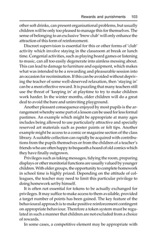 Rewards and punishments 103
other soft drinks, can present organisational problems, but usually
children will be only too pleased to manage this for themselves. The
sense of belonging to an exclusive ‘brew club’ will only enhance the
attraction of this form of reinforcement.
Discreet supervision is essential for this or other forms of ‘club’
activity which involve staying in the classroom at break or lunch
time. Congenial activities, such as playing board games or listening
to music, can all too easily degenerate into aimless messing about.
This can lead to damage to furniture and equipment, which makes
what was intended to be a rewarding and pleasurable session into
an occasion for recrimination. If this can be avoided without depriv-
ing the teacher of some well-deserved relaxation, then ‘staying in’
can be a most effective reward. It is puzzling that many teachers still
use the threat of ‘keeping in’ at playtime to try to make children
work harder. In the winter months, older children will do a great
deal to avoid the bare and uninviting playground.
Another pleasant consequence enjoyed by most pupils is the ar-
rangement whereby some part of a lesson can be used for less formal
pastimes. An example which might be appropriate at many ages
includes being allowed to use particularly attractive and specially
reserved art materials such as poster paints or felt tips. Another
example might be access to a comic or magazine section of the class
library. Asuitable collection can rapidly be acquired with contribu-
tions from the pupils themselves or from the children of a teacher’s
friends who are often happy to bequeath a hoard of old comics which
they have finally outgrown.
Privileges such as taking messages, tidying the room, preparing
displays or other monitorial functions are usually valued by younger
children. With older groups, the opportunity to complete homework
in school time is highly prized. Depending on the attitude of col-
leagues, the teacher may need to limit this particular privilege to
doing homework set by himself.
It is often not essential for tokens to be actually exchanged for
privileges. It may suffice to make access to them available, provided
a target number of points has been gained. The key feature of the
behavioural approach is to make positive reinforcement contingent
on appropriate behaviour. Therefore a token system must be regu-
lated in such a manner that children are not excluded from a choice
of rewards.
In some cases, a competitive element may be appropriate with
 