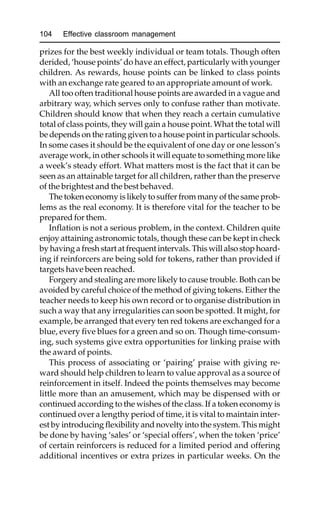 104 Effective classroom management
prizes for the best weekly individual or team totals. Though often
derided, ‘house points’ do have an effect, particularly with younger
children. As rewards, house points can be linked to class points
with an exchange rate geared to an appropriate amount of work.
All too often traditional house points are awarded in a vague and
arbitrary way, which serves only to confuse rather than motivate.
Children should know that when they reach a certain cumulative
total of class points, they will gain a house point. What the total will
be depends on the rating given to a house point in particular schools.
In some cases it should be the equivalent of one day or one lesson’s
average work, in other schools it will equate to something more like
a week’s steady effort. What matters most is the fact that it can be
seen as an attainable target for all children, rather than the preserve
of the brightest and the best behaved.
The token economy is likely to suffer from many of the same prob-
lems as the real economy. It is therefore vital for the teacher to be
prepared for them.
Inflation is not a serious problem, in the context. Children quite
enjoy attaining astronomic totals, though these can be kept in check
by having a fresh start at frequent intervals. This will also stop hoard-
ing if reinforcers are being sold for tokens, rather than provided if
targets have been reached.
Forgery and stealing are more likely to cause trouble. Both can be
avoided by careful choice of the method of giving tokens. Either the
teacher needs to keep his own record or to organise distribution in
such a way that any irregularities can soon be spotted. It might, for
example, be arranged that every ten red tokens are exchanged for a
blue, every five blues for a green and so on. Though time-consum-
ing, such systems give extra opportunities for linking praise with
the award of points.
This process of associating or ‘pairing’ praise with giving re-
ward should help children to learn to value approval as a source of
reinforcement in itself. Indeed the points themselves may become
little more than an amusement, which may be dispensed with or
continued according to the wishes of the class. If a token economy is
continued over a lengthy period of time, it is vital to maintain inter-
est by introducing flexibility and novelty into the system. This might
be done by having ‘sales’ or ‘special offers’, when the token ‘price’
of certain reinforcers is reduced for a limited period and offering
additional incentives or extra prizes in particular weeks. On the
 