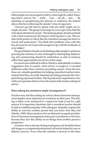Helping colleagues cope 131
Often people are encouraged to talk by what might be called ‘listen-
ing noises’, such as ‘Yes . . . really . . . I see . . . uh, uh . . . mm . . .’. By
repeating or paraphrasing key phrases or sentences, the listener
shows that he is following the speaker’s line of argument.
‘I haven’t got the time to spend with one child’ might, for ex-
ample, become: ‘The group is too large for you to give this child the
individual attention he needs’. The listening phase should conclude
with a brief summary by the listener of the speaker’s case. This en-
ables both parties to check that the intended message has been re-
ceived and understood. ‘You think that problems arise with this
boy, because he can’t read well enough to cope with the textbooks in
your subject’.
The good listener should avoid finishing other people’s sentences,
guessing the outcome of a line of thought or interrupting. Rephras-
ing and summarising should be undertaken as aids to memory,
rather than opportunities for advice at this stage.
It is much more difficult to follow Martin’s undoubtedly excellent
suggestions than it sounds, when advice is sought in a crowded
staffroom rather than a formal counselling session. None the less,
these are valuable guidelines for helping consultant teachers dem-
onstrate that they are really listening and taking seriously the view-
point being expressed to them. This is particularly important in view
of the next question likely to be in the mind of the teacher asking for
advice.
Does asking for assistance imply incompetence?
Teachers may feel that asking for advice about classroom manage-
ment implies some admission of weakness on their part. This feel-
ing is likely to be reinforced if a request for help is met by a glib
answer. It is important, therefore, that a consultant teacher should
be able to establish empathy with colleagues. Empathy requires the
ability to convince another person that you know how they feel
(Hanko, 1985). Many teachers who are themselves superb practitio-
ners of classroom management make poor consultants or advisers,
because they lack this ability to see things from another person’s
perspective.
A teacher who is already feeling inadequate and doubtful about
self-image as a competent professional will not be helped by easy or
didactic answers. Even when the solution is obvious to the more
 