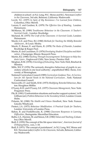 Bibliography 147
children in school’, in N.J. Long, W.C. Morse and R.G. Newman Conflict
in the Classroom, 3rd edn, Belmont, California: Wadsworth.
Lovitt, T.C. (1977) In Spite of My Resistance: I’ve Learned from Children,
Columbus, Ohio: Merrill.
Lunzer, E. and Gardner, K. (1979) The Effective Use of Reading, London:
Heinemann.
McManus, M. (1989) Troublesome Behaviour in the Classroom: A Teacher’s
Survival Guide , London: Routledge.
Marland, M. (1975) The Craft of the Classroom: A Survival Guide, London:
Heinemann.
Marsh, G.E. and Price, B.J. (1980) Methods for Teaching the Mildly Retarded
Adolescent , St Louis: Mosby.
Marsh, P., Rosser, E. and Harre, R. (1978) The Rules of Disorder, London:
Routledge & Kegan Paul.
Martin, R. and Lauridsen, D. (1974) Developing Student Discipline and Moti-
vation , Champaign, Illinois: Research Press.
Martin, R.J. (1980) Teaching Through Encouragement: Techniques to Help Stu-
dents Learn , Englewood Cliffs, New Jersey: Prentice Hall.
Meighan, R.M. (1978) A Sociology of Educating, New York: Holt, Rinehart &
Winston.
Mills, W.C.P. (1976) The seriously disruptive behaviour of pupils in sec-
ondary schools in one local authority’, unpublished MEd. thesis, Uni-
versity of Birmingham.
National Curriculum Council (1989) Curriculum Guidance Two. A Curricu-
lum for All: Special Needs in the National Curriculum , York: National
Curriculum Council.
Neisworth, J.T. and Smith, R.M. (1973) Modifying Retarded Behaviour, Bos-
ton: Houghton Mifflin.
O’Leary, K.D. and O’Leary, S.E. (1977) Classroom Management, New York:
Pergamon Press.
Pik, R. (1981) ‘Confrontation situations and teacher support systems’, in B.
Gillham (ed.) Problem Behaviour in the Secondary School, London: Croom
Helm.
Polunin, M. (1980) The Health and Fitness Handbook, New York: Frances
Lincoln/Windward.
Protect, J.A. (1973) Behaviour Modification: A Practical Guide for Teachers,
London: University of London Press.
Raban, B. and Postlethwaite, K. (1988) Classroom Responses to Learning
Difficulties , Basingstoke: Macmillan Education.
Raths, L.E., Harmin, M. and Simon, S.B. (1980) Values and Teaching, Colum-
bus, Ohio: Merrill.
Redl, F. (1959) The concept of the life space interview’, American Journal of
Orthopsychiatry , xxix, 1–18.
Redl, F. (1971) ‘The concept of punishment’, in N.J. Long, W.C.Morse and
R.E. Newman (eds) Conflict in the Classroom, 3rd edn, Belmont, Califor-
nia: Wadsworth.
 