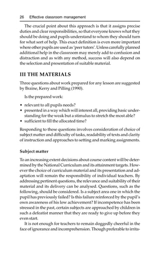 26 Effective classroom management
The crucial point about this approach is that it assigns precise
duties and clear responsibilities, so that everyone knows what they
should be doing and pupils understand to whom they should turn
for what sort of help. This exact definition is even more important
whereotherpupilsareusedas‘peertutors’. Unlesscarefully planned
additional help in the classroom may merely add to confusion and
distraction and as with any method, success will also depend on
the selection and presentation of suitable material.
III THE MATERIALS
Three questions about work prepared for any lesson are suggested
by Braine, Kerry and Pilling (1990).
Is the prepared work:
• relevant to all pupils needs?
• presented in a way which will interest all, providing basic under-
standing for the weak but a stimulus to stretch the most able?
• sufficient to fill the allocated time?
Responding to these questions involves consideration of choice of
subject matter and difficulty of tasks, readability of texts and clarity
of instruction and approaches to setting and marking assignments.
Subject matter
To an increasing extent decisions about course content will be deter-
mined by the National Curriculum and its attainment targets. How-
ever the choice of curriculum material and its presentation and ad-
aptation will remain the responsibility of individual teachers. By
addressing pertinent questions, the relevance and suitability of their
material and its delivery can be analysed. Questions, such as the
following, should be considered. Is a subject area one in which the
pupil has previously failed? Is this failure reinforced by the pupil’s
own awareness of his low achievement? If incompetence has been
stressed in the past, certain subjects are approached by children in
such a defeatist manner that they are ready to give up before they
even start.
It is not enough for teachers to remain doggedly cheerful in the
face of ignorance and incomprehension. Though preferable to irrita-
 