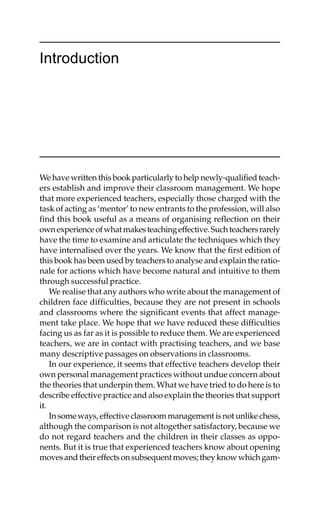 We have written this book particularly to help newly-qualified teach-
ers establish and improve their classroom management. We hope
that more experienced teachers, especially those charged with the
task of acting as ‘mentor’ to new entrants to the profession, will also
find this book useful as a means of organising reflection on their
ownexperienceofwhatmakesteachingeffective.Suchteachersrarely
have the time to examine and articulate the techniques which they
have internalised over the years. We know that the first edition of
this book has been used by teachers to analyse and explain the ratio-
nale for actions which have become natural and intuitive to them
through successful practice.
We realise that any authors who write about the management of
children face difficulties, because they are not present in schools
and classrooms where the significant events that affect manage-
ment take place. We hope that we have reduced these difficulties
facing us as far as it is possible to reduce them. We are experienced
teachers, we are in contact with practising teachers, and we base
many descriptive passages on observations in classrooms.
In our experience, it seems that effective teachers develop their
own personal management practices without undue concern about
the theories that underpin them. What we have tried to do here is to
describe effective practice and also explain the theories that support
it.
Insomeways,effectiveclassroommanagementisnotunlikechess,
although the comparison is not altogether satisfactory, because we
do not regard teachers and the children in their classes as oppo-
nents. But it is true that experienced teachers know about opening
movesandtheireffectsonsubsequentmoves;theyknowwhichgam-
Introduction
 