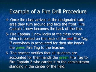 Example of a Fire Drill Procedure 4- Once the class arrives at the designated safe area they turn around and face the front. Fire Captain 1 now becomes the back of the line. 5- Fire Captain 1 now looks at the class roster which is posted on the back of the  red  Fire Tag.  If everybody is accounted for then she hands the  green  Fire Tag to the teacher. 6- The teacher verifies that all students are accounted for then hands the  green  Fire Tag to Fire Captain 2 who carries it to the administrator standing in the center of the field.  