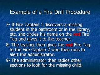 Example of a Fire Drill Procedure 7- If Fire Captain 1 discovers a missing student in the bathroom or in the library, etc. she circles his name on the  red   Fire Tag and gives it to the teacher. 8- The teacher then gives the  red   Fire Tag to the Fire Captain 2 who then runs to alert the administrator. 9- The administrator then radios other sections to look for the missing child.  