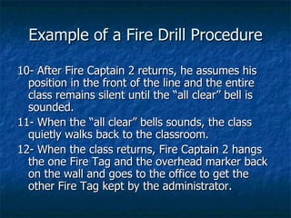 Example of a Fire Drill Procedure 10- After Fire Captain 2 returns, he assumes his position in the front of the line and the entire class remains silent until the “all clear” bell is sounded. 11- When the “all clear” bells sounds, the class quietly walks back to the classroom. 12- When the class returns, Fire Captain 2 hangs the one Fire Tag and the overhead marker back on the wall and goes to the office to get the other Fire Tag kept by the administrator. 