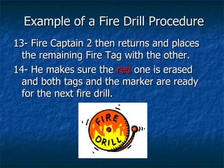 Example of a Fire Drill Procedure 13- Fire Captain 2 then returns and places the remaining Fire Tag with the other. 14- He makes sure the  red  one is erased and both tags and the marker are ready for the next fire drill. 
