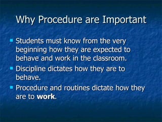 Why Procedure are Important Students must know from the very beginning how they are expected to behave and work in the classroom. Discipline dictates how they are to behave. Procedure and routines dictate how they are to  work . 