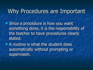 Why Procedures are Important Since a procedure is how you want something done, it is the responsibility of the teacher to have procedures clearly stated. A routine is what the student does automatically without prompting or supervision. 