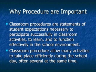 Why Procedure are Important Classroom procedures are statements of student expectations necessary to participate successfully in classroom activities, to learn, and to function effectively in the school environment. Classroom procedure allow many activities to take place efficiently during the school day, often several at the same time. 