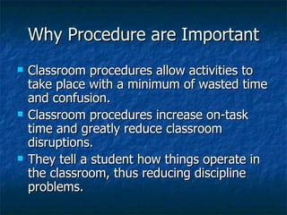Why Procedure are Important Classroom procedures allow activities to take place with a minimum of wasted time and confusion. Classroom procedures increase on-task time and greatly reduce classroom disruptions. They tell a student how things operate in the classroom, thus reducing discipline problems. 