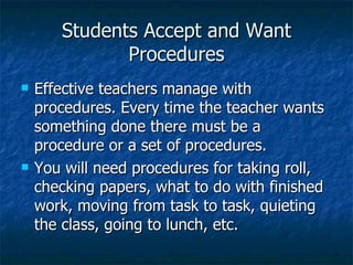 Students Accept and Want Procedures Effective teachers manage with procedures. Every time the teacher wants something done there must be a procedure or a set of procedures. You will need procedures for taking roll, checking papers, what to do with finished work, moving from task to task, quieting the class, going to lunch, etc. 