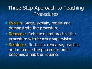 Three-Step Approach to Teaching Procedures Explain - State, explain, model and demonstrate the procedure. Rehearse - Rehearse and practice the procedure with teacher supervision. Reinforce - Re-teach, rehearse, practice, and reinforce the procedure until it becomes a habit or routine. 