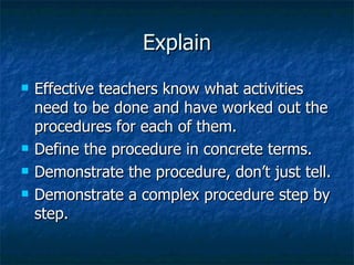 Explain Effective teachers know what activities need to be done and have worked out the procedures for each of them. Define the procedure in concrete terms. Demonstrate the procedure, don’t just tell. Demonstrate a complex procedure step by step. 