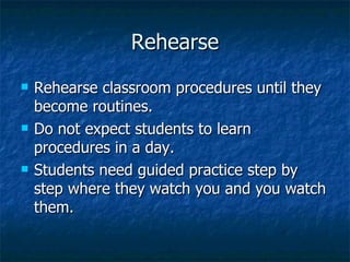 Rehearse Rehearse classroom procedures until they become routines. Do not expect students to learn procedures in a day. Students need guided practice step by step where they watch you and you watch them. 