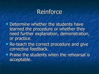 Reinforce Determine whether the students have learned the procedure or whether they need further explanation, demonstration, or practice. Re-teach the correct procedure and give corrective feedback. Praise the students when the rehearsal is acceptable. 