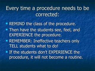 Every time a procedure needs to be corrected: REMIND the class of the procedure. Then have the students see, feel, and EXPERIENCE the procedure. REMEMBER: Ineffective teachers only TELL students what to do!  If the students don’t EXPERIENCE the procedure, it will not become a routine. 