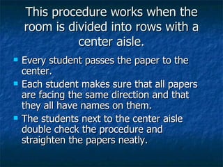 This procedure works when the room is divided into rows with a center aisle. Every student passes the paper to the center. Each student makes sure that all papers are facing the same direction and that they all have names on them. The students next to the center aisle double check the procedure and straighten the papers neatly. 