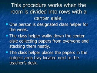This procedure works when the room is divided into rows with a center aisle. One person is designated class helper for the week. The class helper walks down the center aisle collecting papers from everyone and stacking them neatly. The class helper places the papers in the subject area tray located next to the teacher’s desk. 