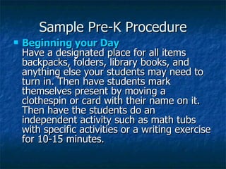 Sample Pre-K Procedure Beginning your Day  Have a designated place for all items backpacks, folders, library books, and anything else your students may need to turn in. Then have students mark themselves present by moving a clothespin or card with their name on it. Then have the students do an independent activity such as math tubs with specific activities or a writing exercise for 10-15 minutes.   