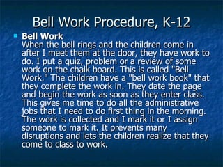 Bell Work Procedure, K-12 Bell Work  When the bell rings and the children come in after I meet them at the door, they have work to do. I put a quiz, problem or a review of some work on the chalk board. This is called "Bell Work." The children have a "bell work book" that they complete the work in. They date the page and begin the work as soon as they enter class. This gives me time to do all the administrative jobs that I need to do first thing in the morning. The work is collected and I mark it or I assign someone to mark it. It prevents many disruptions and lets the children realize that they come to class to work. 