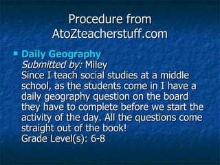 Procedure from AtoZteacherstuff.com Daily Geography  Submitted by:  Miley  Since I teach social studies at a middle school, as the students come in I have a daily geography question on the board they have to complete before we start the activity of the day. All the questions come straight out of the book!  Grade Level(s): 6-8  
