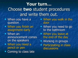 Your turn… Choose  two  student procedures and write them out. When you have a question When you finish an assignment early When an announcement comes on the speakers When you need a pencil or pen Coming to class late When you walk in the door When you need to go to the bathroom When you leave at the end of the day Working in groups Participating in class discussions 