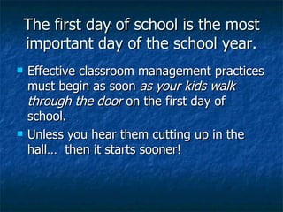 The first day of school is the most important day of the school year. Effective classroom management practices must begin as soon  as your kids walk through the door  on the first day of school. Unless you hear them cutting up in the hall…  then it starts sooner! 