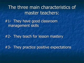The three main characteristics of master teachers: #1-  They have good classroom  management skills #2-  They teach for lesson mastery #3-  They practice positive expectations 