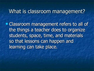 What is classroom management? Classroom management refers to all of the things a teacher does to organize students, space, time, and materials so that lessons can happen and learning can take place.   