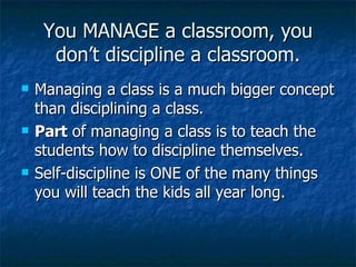 You MANAGE a classroom, you don’t discipline a classroom. Managing a class is a much bigger concept than disciplining a class. Part  of managing a class is to teach the students how to discipline themselves. Self-discipline is ONE of the many things you will teach the kids all year long. 