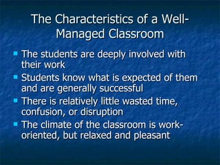 The Characteristics of a Well-Managed Classroom The students are deeply involved with their work Students know what is expected of them and are generally successful There is relatively little wasted time, confusion, or disruption The climate of the classroom is work-oriented, but relaxed and pleasant 