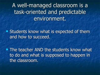 A well-managed classroom is a task-oriented and predictable environment. Students know what is expected of them and how to succeed. The teacher AND the students know what to do and what is supposed to happen in the classroom. 