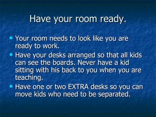 Have your room ready. Your room needs to look like you are ready to work. Have your desks arranged so that all kids can see the boards. Never have a kid sitting with his back to you when you are teaching. Have one or two EXTRA desks so you can move kids who need to be separated. 