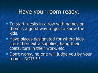Have your room ready. To start, desks in a row with names on them is a good way to get to know the kids. Have places designated for where kids store their extra supplies, hang their coats, turn in their work, etc. Don’t worry, no one will judge you by your room… NOT!!!!! 