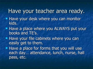 Have your teacher area ready. Have your desk where you can monitor kids. Have a place where you ALWAYS put your books and TE’s. Have your file cabinets where you can easily get to them. Have a place for forms that you will use each day… attendance, lunch, nurse, hall pass, etc. 
