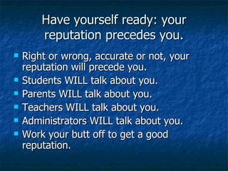 Have yourself ready: your reputation precedes you. Right or wrong, accurate or not, your reputation will precede you. Students WILL talk about you. Parents WILL talk about you. Teachers WILL talk about you. Administrators WILL talk about you. Work your butt off to get a good reputation.  