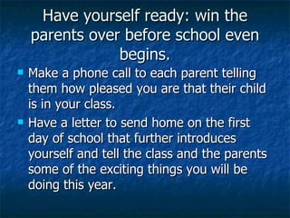 Have yourself ready: win the parents over before school even begins. Make a phone call to each parent telling them how pleased you are that their child is in your class. Have a letter to send home on the first day of school that further introduces yourself and tell the class and the parents some of the exciting things you will be doing this year. 