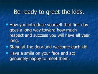 Be ready to greet the kids. How you introduce yourself that first day goes a long way toward how much respect and success you will have all year long. Stand at the door and welcome each kid. Have a smile on your face and act genuinely happy to meet them. 
